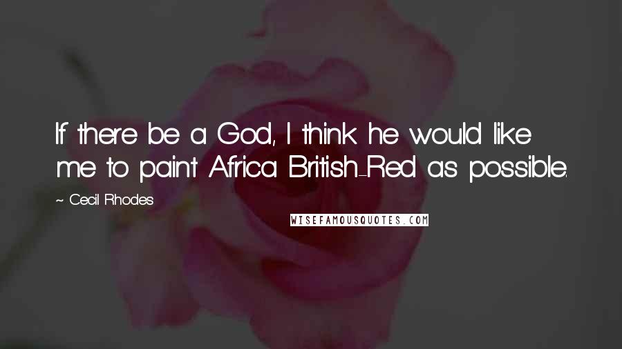 Cecil Rhodes Quotes: If there be a God, I think he would like me to paint Africa British-Red as possible.
