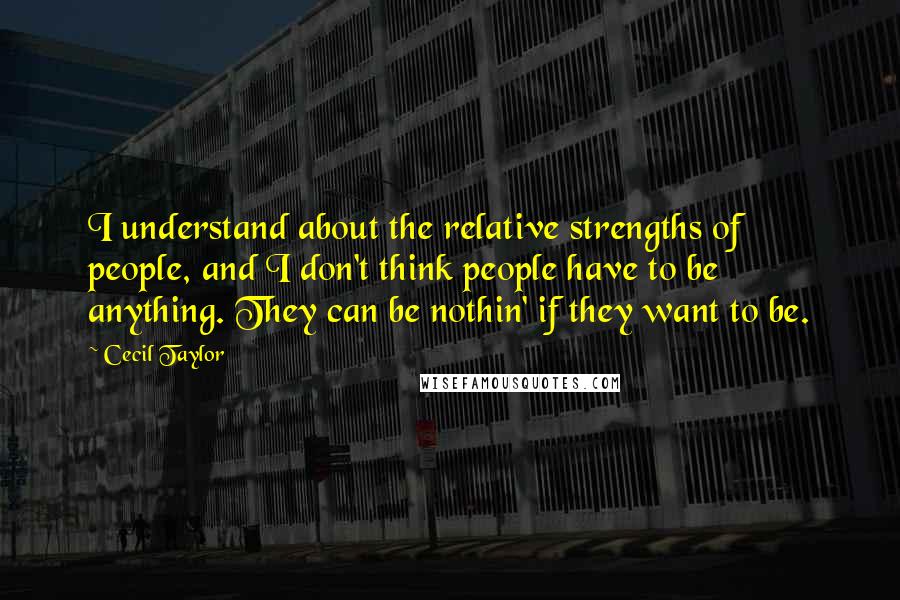 Cecil Taylor Quotes: I understand about the relative strengths of people, and I don't think people have to be anything. They can be nothin' if they want to be.