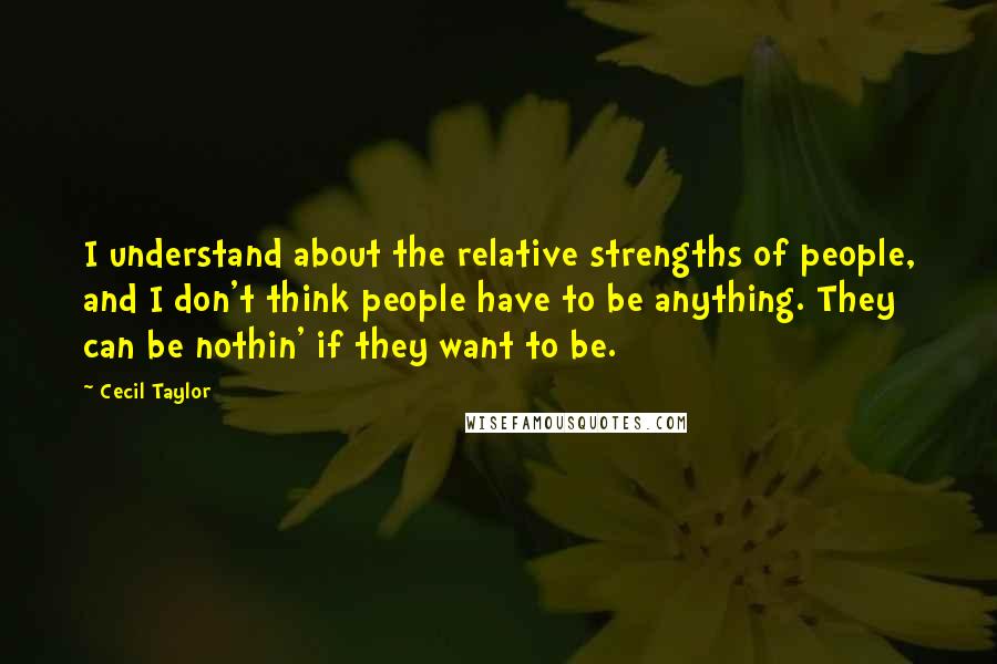 Cecil Taylor Quotes: I understand about the relative strengths of people, and I don't think people have to be anything. They can be nothin' if they want to be.