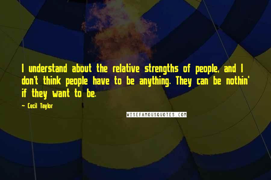 Cecil Taylor Quotes: I understand about the relative strengths of people, and I don't think people have to be anything. They can be nothin' if they want to be.