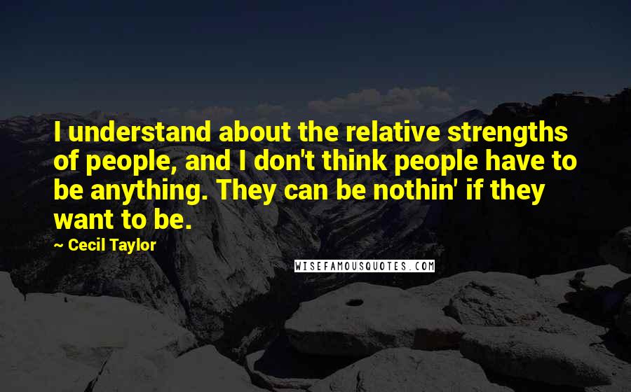 Cecil Taylor Quotes: I understand about the relative strengths of people, and I don't think people have to be anything. They can be nothin' if they want to be.