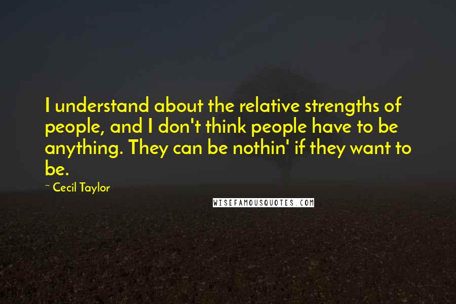 Cecil Taylor Quotes: I understand about the relative strengths of people, and I don't think people have to be anything. They can be nothin' if they want to be.