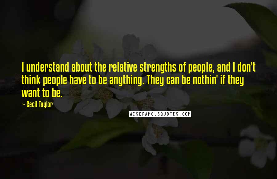 Cecil Taylor Quotes: I understand about the relative strengths of people, and I don't think people have to be anything. They can be nothin' if they want to be.