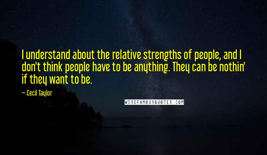 Cecil Taylor Quotes: I understand about the relative strengths of people, and I don't think people have to be anything. They can be nothin' if they want to be.