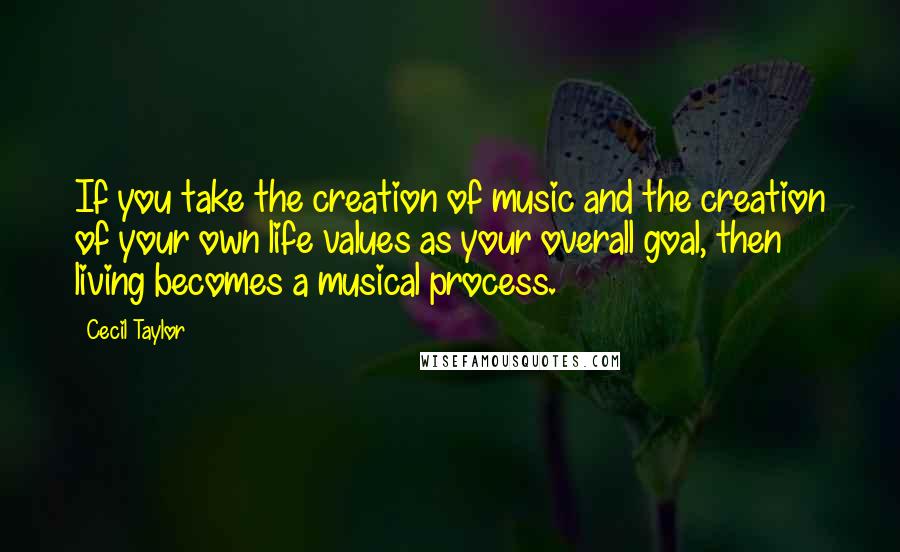 Cecil Taylor Quotes: If you take the creation of music and the creation of your own life values as your overall goal, then living becomes a musical process.