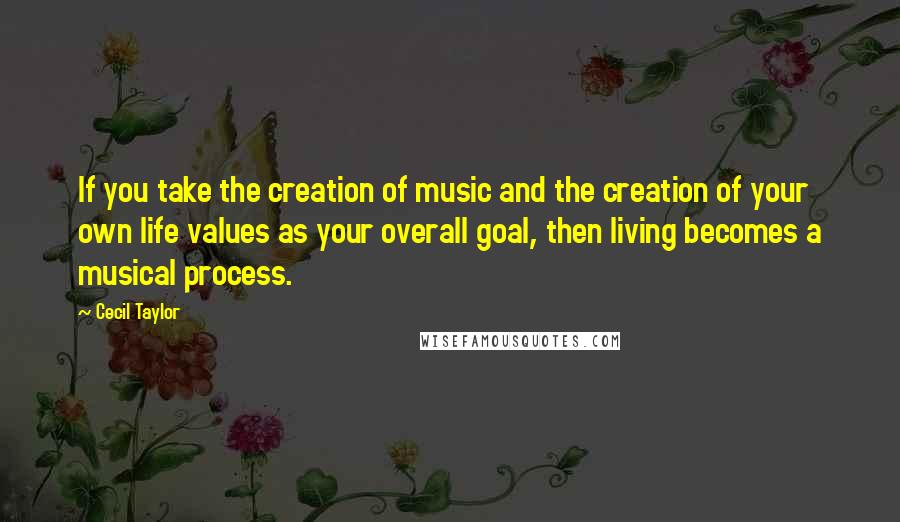 Cecil Taylor Quotes: If you take the creation of music and the creation of your own life values as your overall goal, then living becomes a musical process.