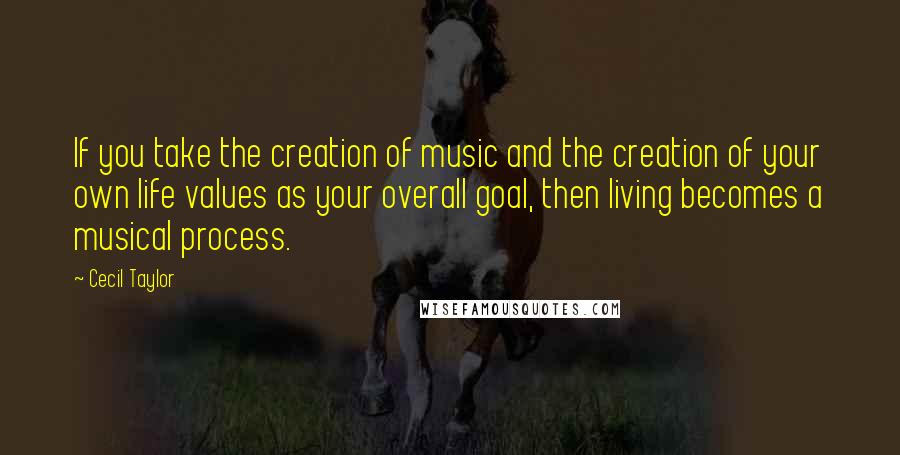 Cecil Taylor Quotes: If you take the creation of music and the creation of your own life values as your overall goal, then living becomes a musical process.