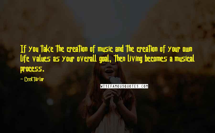 Cecil Taylor Quotes: If you take the creation of music and the creation of your own life values as your overall goal, then living becomes a musical process.