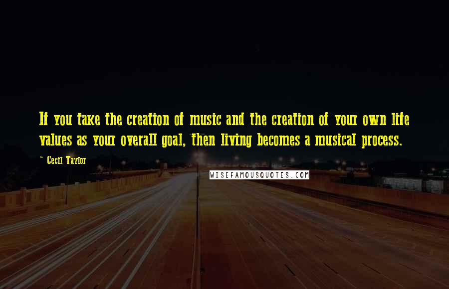 Cecil Taylor Quotes: If you take the creation of music and the creation of your own life values as your overall goal, then living becomes a musical process.