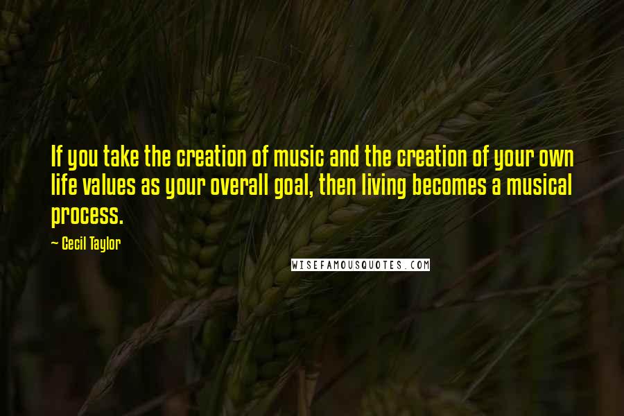 Cecil Taylor Quotes: If you take the creation of music and the creation of your own life values as your overall goal, then living becomes a musical process.