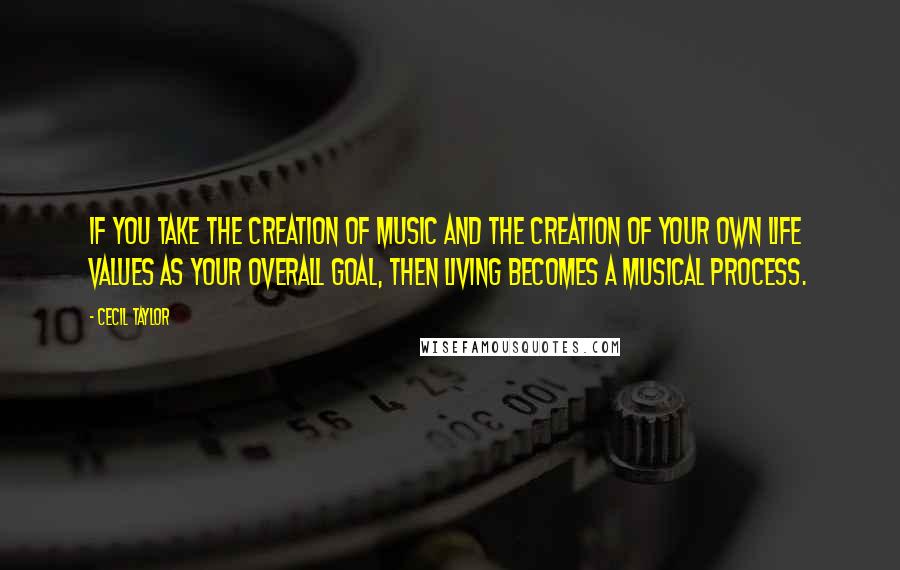 Cecil Taylor Quotes: If you take the creation of music and the creation of your own life values as your overall goal, then living becomes a musical process.