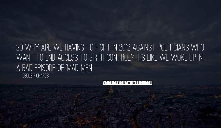 Cecile Richards Quotes: So why are we having to fight in 2012 against politicians who want to end access to birth control? It's like we woke up in a bad episode of 'Mad Men.'