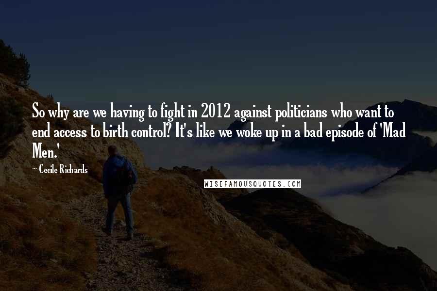 Cecile Richards Quotes: So why are we having to fight in 2012 against politicians who want to end access to birth control? It's like we woke up in a bad episode of 'Mad Men.'