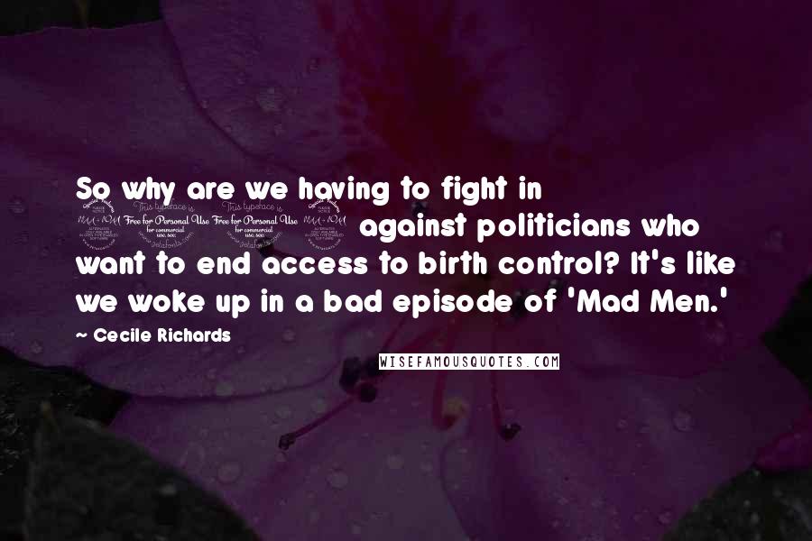 Cecile Richards Quotes: So why are we having to fight in 2012 against politicians who want to end access to birth control? It's like we woke up in a bad episode of 'Mad Men.'