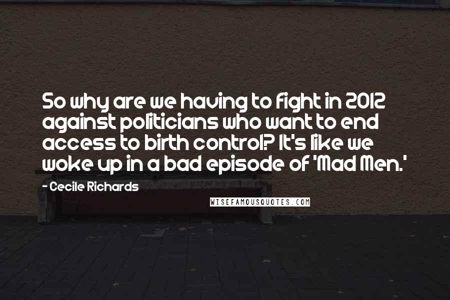 Cecile Richards Quotes: So why are we having to fight in 2012 against politicians who want to end access to birth control? It's like we woke up in a bad episode of 'Mad Men.'