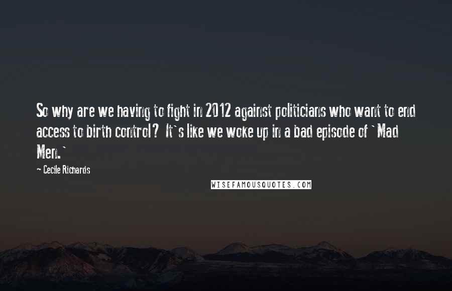 Cecile Richards Quotes: So why are we having to fight in 2012 against politicians who want to end access to birth control? It's like we woke up in a bad episode of 'Mad Men.'