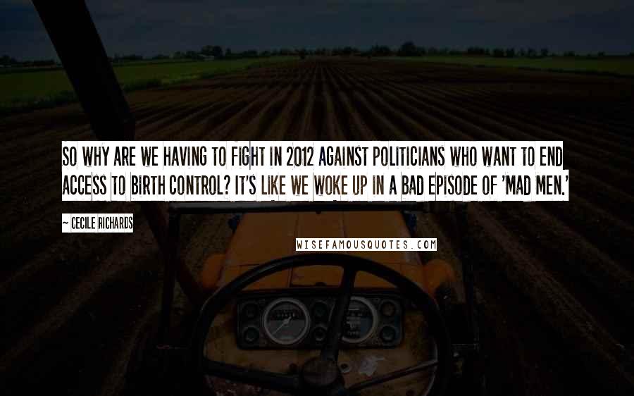 Cecile Richards Quotes: So why are we having to fight in 2012 against politicians who want to end access to birth control? It's like we woke up in a bad episode of 'Mad Men.'