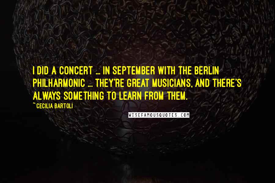 Cecilia Bartoli Quotes: I did a concert ... in September with the Berlin Philharmonic ... They're great musicians, and there's always something to learn from them.