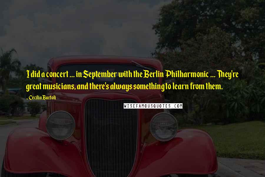 Cecilia Bartoli Quotes: I did a concert ... in September with the Berlin Philharmonic ... They're great musicians, and there's always something to learn from them.