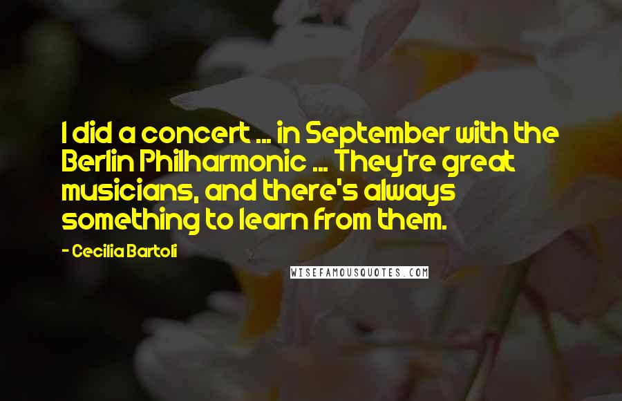 Cecilia Bartoli Quotes: I did a concert ... in September with the Berlin Philharmonic ... They're great musicians, and there's always something to learn from them.