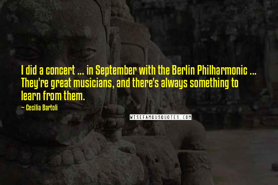 Cecilia Bartoli Quotes: I did a concert ... in September with the Berlin Philharmonic ... They're great musicians, and there's always something to learn from them.