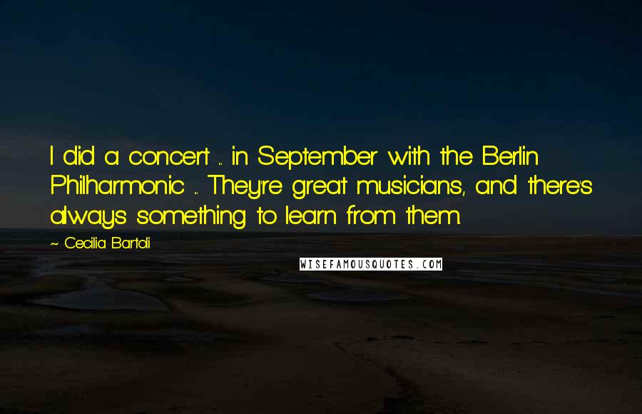 Cecilia Bartoli Quotes: I did a concert ... in September with the Berlin Philharmonic ... They're great musicians, and there's always something to learn from them.