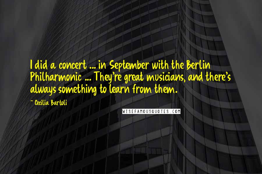 Cecilia Bartoli Quotes: I did a concert ... in September with the Berlin Philharmonic ... They're great musicians, and there's always something to learn from them.
