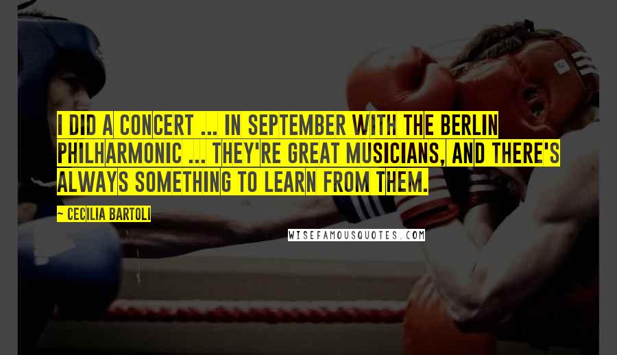 Cecilia Bartoli Quotes: I did a concert ... in September with the Berlin Philharmonic ... They're great musicians, and there's always something to learn from them.