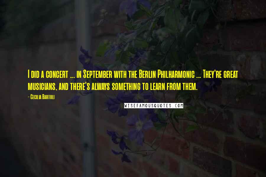 Cecilia Bartoli Quotes: I did a concert ... in September with the Berlin Philharmonic ... They're great musicians, and there's always something to learn from them.