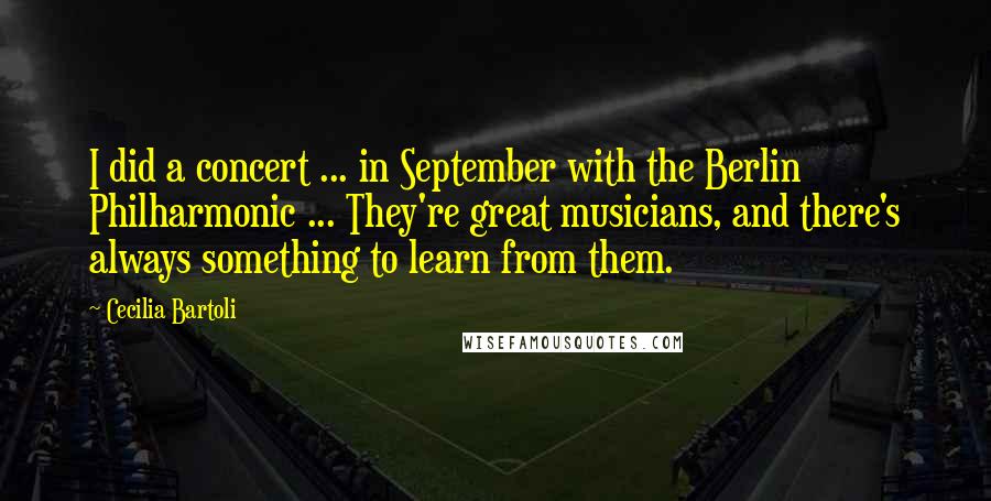 Cecilia Bartoli Quotes: I did a concert ... in September with the Berlin Philharmonic ... They're great musicians, and there's always something to learn from them.