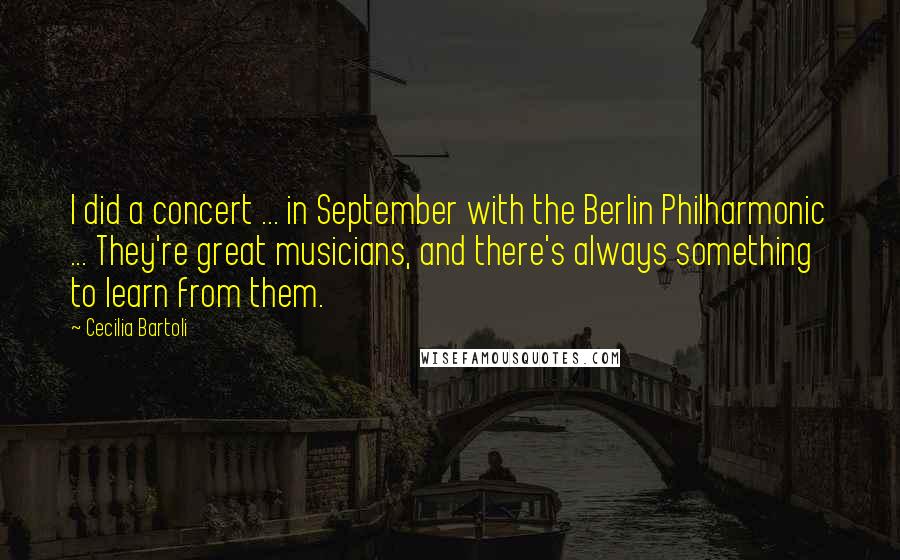 Cecilia Bartoli Quotes: I did a concert ... in September with the Berlin Philharmonic ... They're great musicians, and there's always something to learn from them.