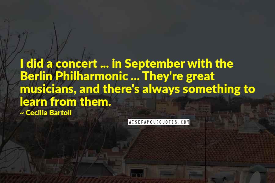 Cecilia Bartoli Quotes: I did a concert ... in September with the Berlin Philharmonic ... They're great musicians, and there's always something to learn from them.
