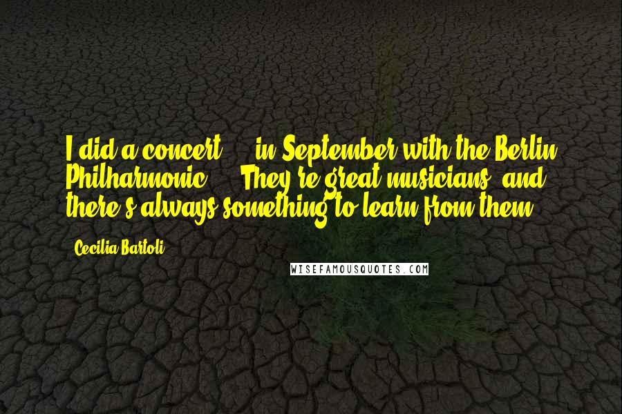 Cecilia Bartoli Quotes: I did a concert ... in September with the Berlin Philharmonic ... They're great musicians, and there's always something to learn from them.