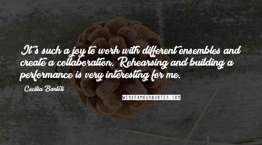 Cecilia Bartoli Quotes: It's such a joy to work with different ensembles and create a collaboration. Rehearsing and building a performance is very interesting for me.