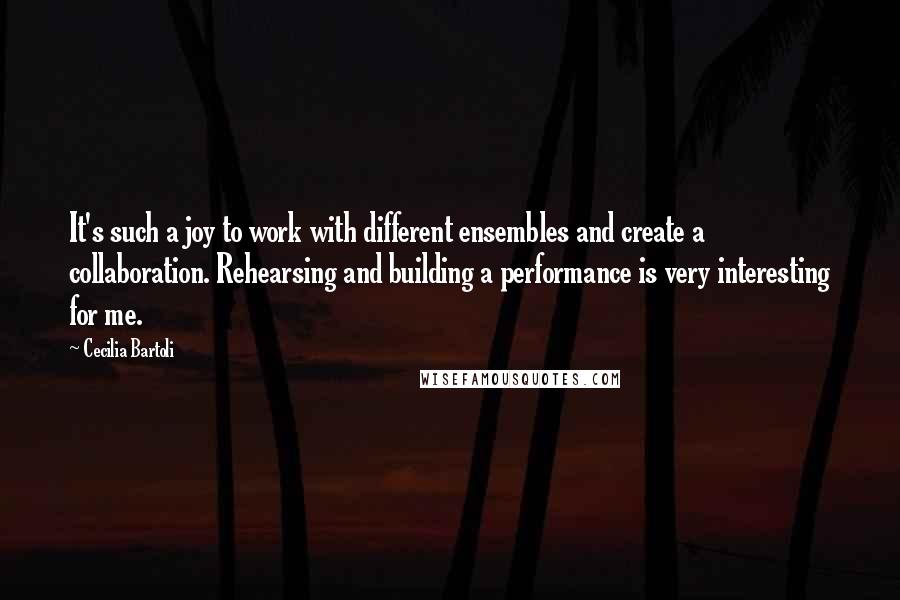 Cecilia Bartoli Quotes: It's such a joy to work with different ensembles and create a collaboration. Rehearsing and building a performance is very interesting for me.