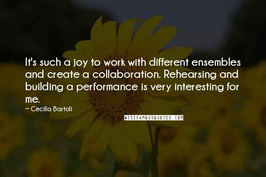 Cecilia Bartoli Quotes: It's such a joy to work with different ensembles and create a collaboration. Rehearsing and building a performance is very interesting for me.