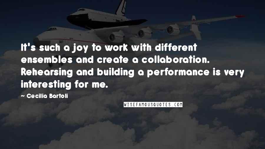 Cecilia Bartoli Quotes: It's such a joy to work with different ensembles and create a collaboration. Rehearsing and building a performance is very interesting for me.