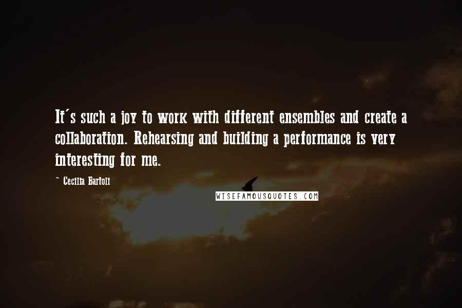 Cecilia Bartoli Quotes: It's such a joy to work with different ensembles and create a collaboration. Rehearsing and building a performance is very interesting for me.