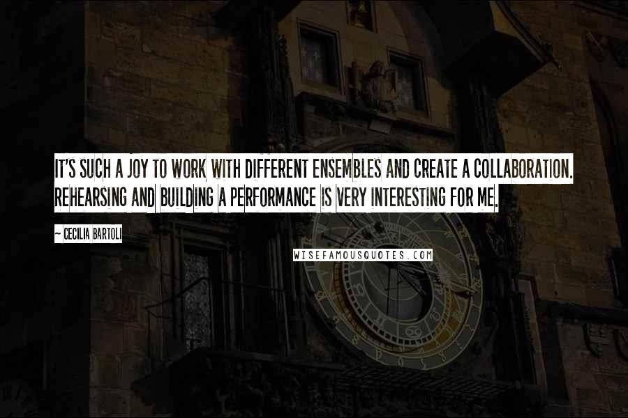 Cecilia Bartoli Quotes: It's such a joy to work with different ensembles and create a collaboration. Rehearsing and building a performance is very interesting for me.