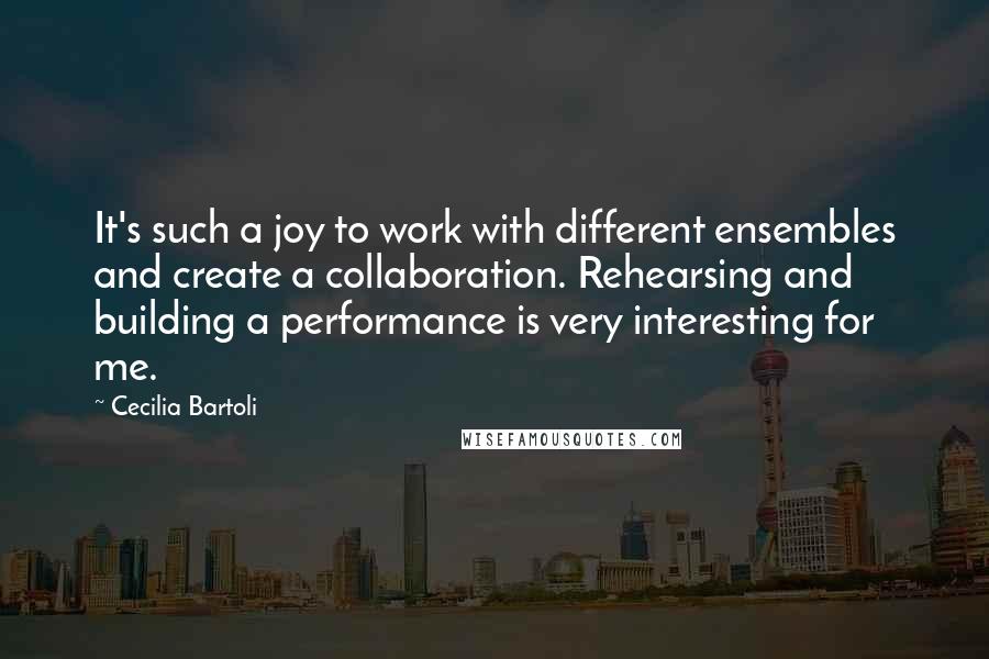 Cecilia Bartoli Quotes: It's such a joy to work with different ensembles and create a collaboration. Rehearsing and building a performance is very interesting for me.