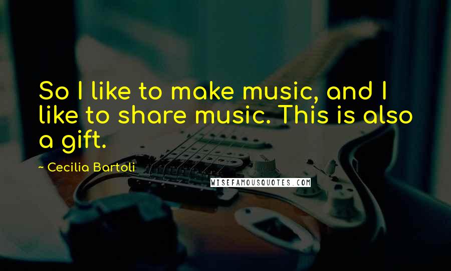 Cecilia Bartoli Quotes: So I like to make music, and I like to share music. This is also a gift.