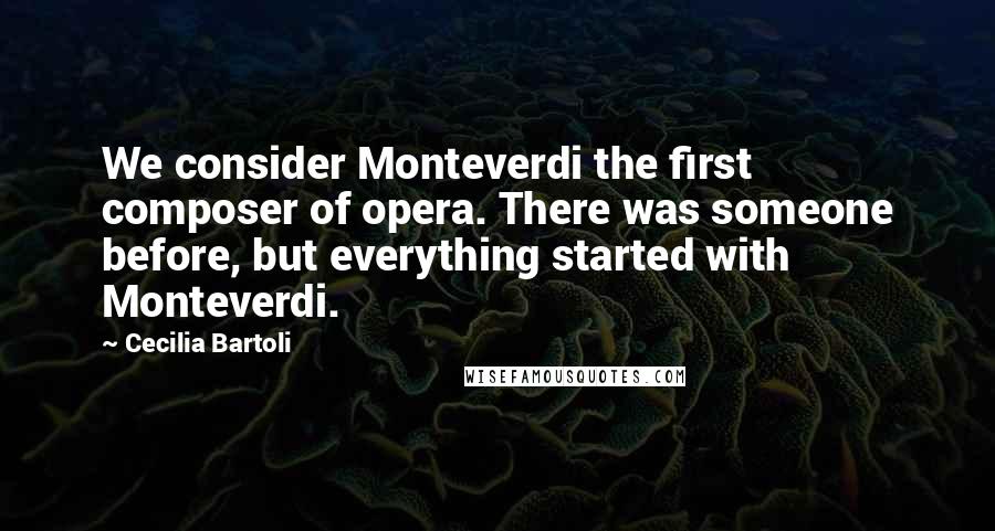 Cecilia Bartoli Quotes: We consider Monteverdi the first composer of opera. There was someone before, but everything started with Monteverdi.