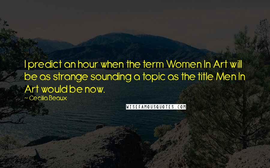 Cecilia Beaux Quotes: I predict an hour when the term Women In Art will be as strange sounding a topic as the title Men In Art would be now.