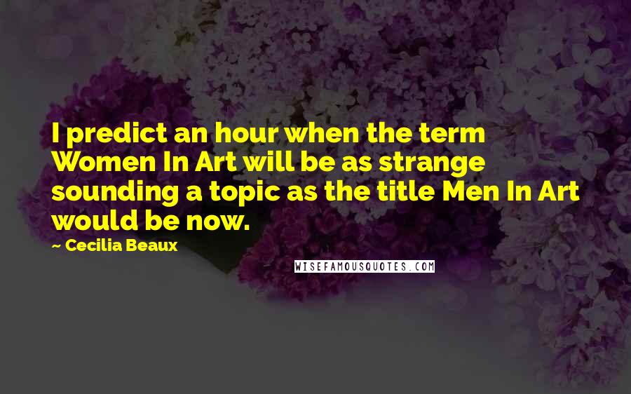 Cecilia Beaux Quotes: I predict an hour when the term Women In Art will be as strange sounding a topic as the title Men In Art would be now.