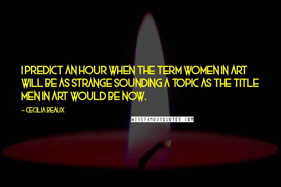 Cecilia Beaux Quotes: I predict an hour when the term Women In Art will be as strange sounding a topic as the title Men In Art would be now.