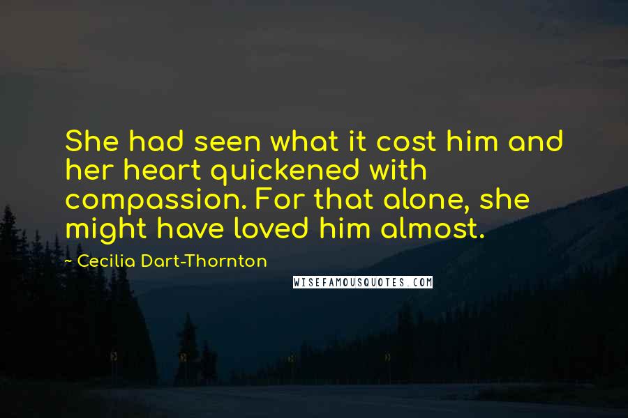 Cecilia Dart-Thornton Quotes: She had seen what it cost him and her heart quickened with compassion. For that alone, she might have loved him almost.