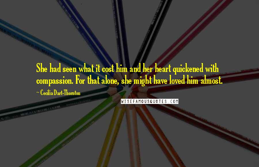 Cecilia Dart-Thornton Quotes: She had seen what it cost him and her heart quickened with compassion. For that alone, she might have loved him almost.
