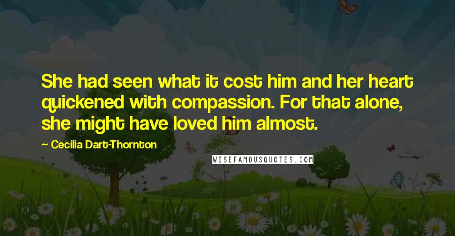 Cecilia Dart-Thornton Quotes: She had seen what it cost him and her heart quickened with compassion. For that alone, she might have loved him almost.