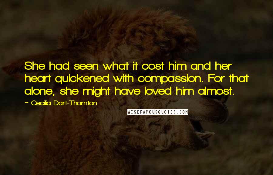 Cecilia Dart-Thornton Quotes: She had seen what it cost him and her heart quickened with compassion. For that alone, she might have loved him almost.