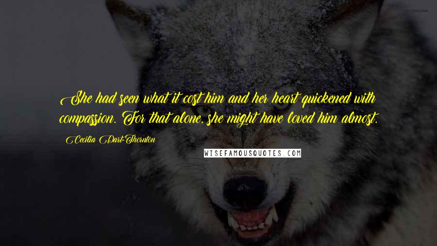 Cecilia Dart-Thornton Quotes: She had seen what it cost him and her heart quickened with compassion. For that alone, she might have loved him almost.